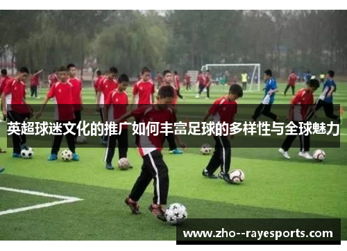 英超球迷文化的推广如何丰富足球的多样性与全球魅力