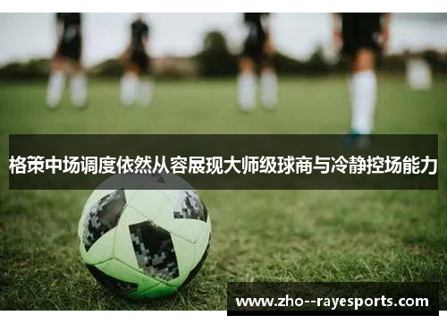 格策中场调度依然从容展现大师级球商与冷静控场能力